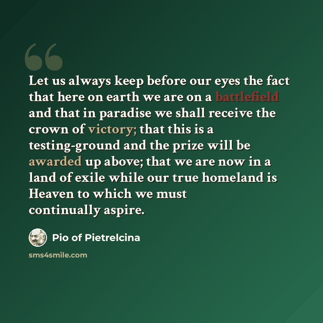 “Let us always keep before our eyes the fact that here on earth we are on a battlefield and that in paradise we shall receive the crown of victory; that this is a testing-ground and the prize will be awarded up above; that we are now in a land of exile while our true homeland is Heaven to which we…” quote by Pio of Pietrelcina