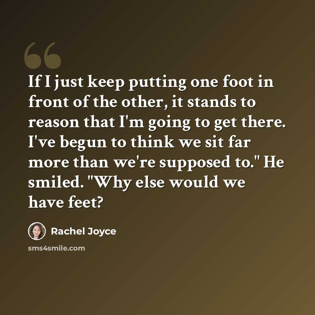 “If I just keep putting one foot in front of the other, it stands to reason that I'm going to get there. I've begun to think we sit far more than we're supposed to." He smiled. "Why else would we have feet?” quote by Rachel Joyce