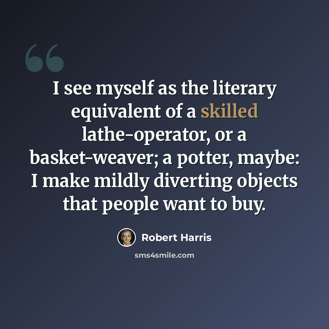 “I see myself as the literary equivalent of a skilled lathe-operator, or a basket-weaver; a potter, maybe: I make mildly diverting objects that people want to buy.” quote by Robert Harris