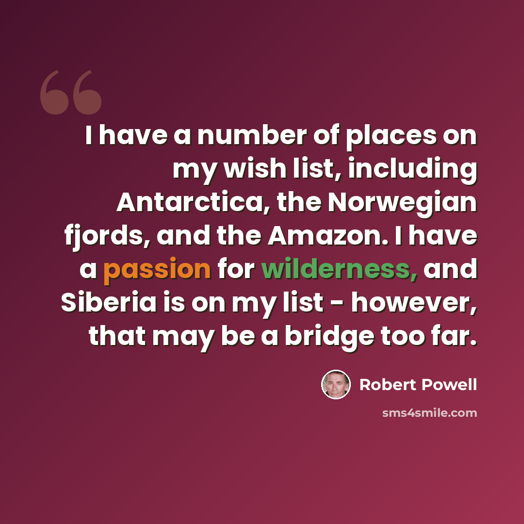 “I have a number of places on my wish list, including Antarctica, the Norwegian fjords, and the Amazon. I have a passion for wilderness, and Siberia is on my list - however, that may be a bridge too far.” quote by Robert Powell
