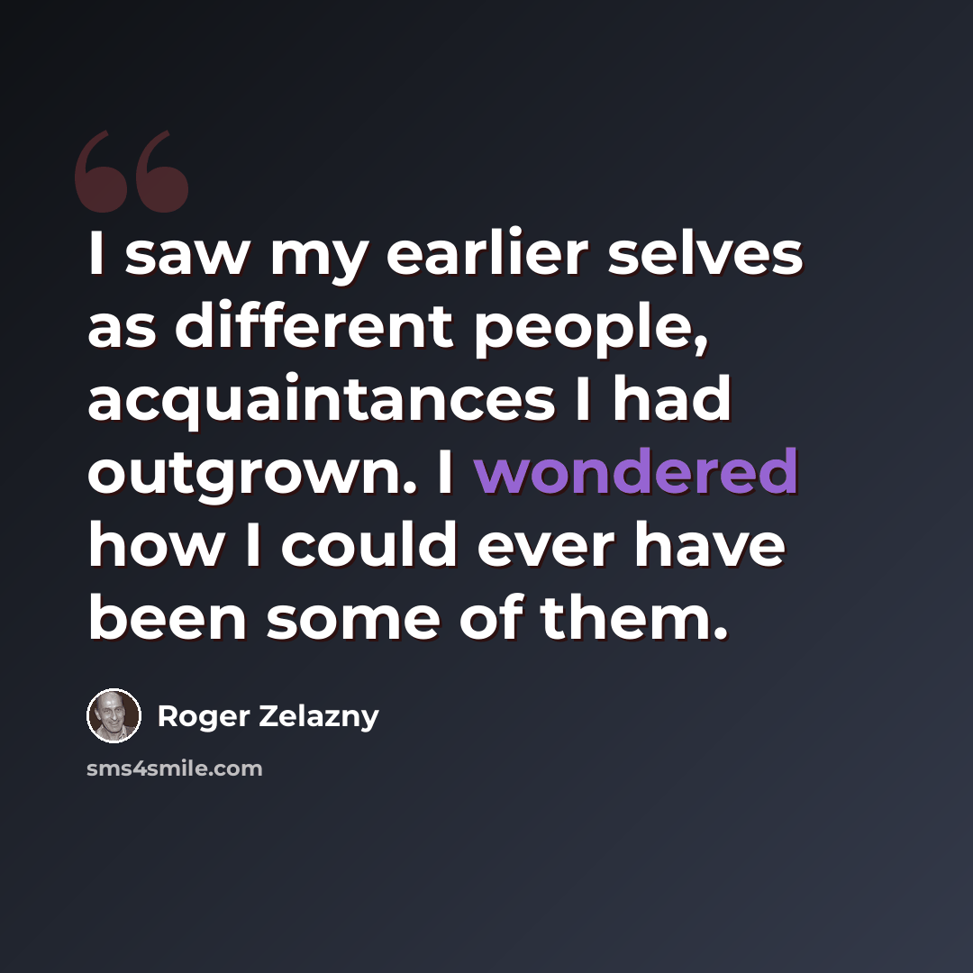 “I saw my earlier selves as different people, acquaintances I had outgrown. I wondered how I could ever have been some of them.” quote by Roger Zelazny