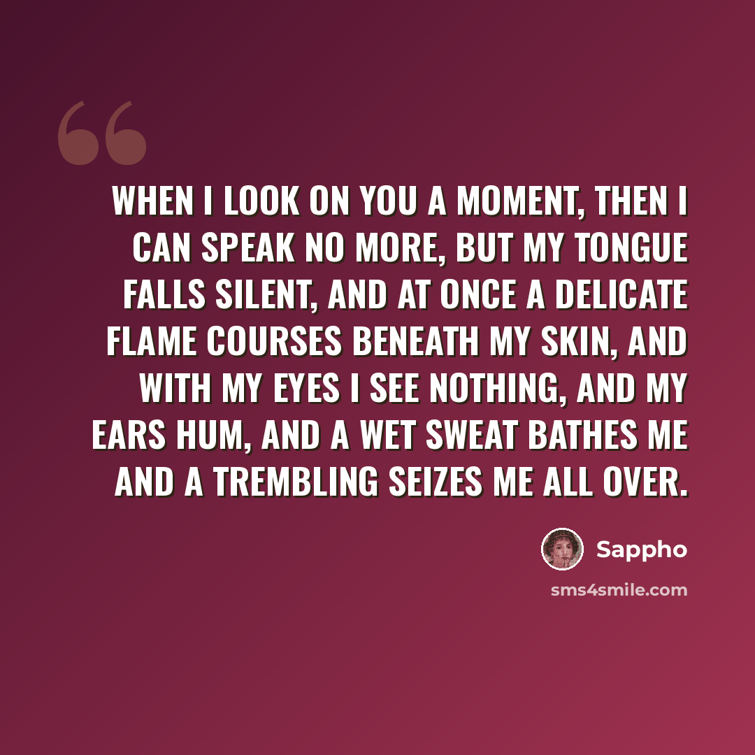 “When I look on you a moment, then I can speak no more, but my tongue falls silent, and at once a delicate flame courses beneath my skin, and with my eyes I see nothing, and my ears hum, and a wet sweat bathes me and a trembling seizes me all over.” quote by Sappho