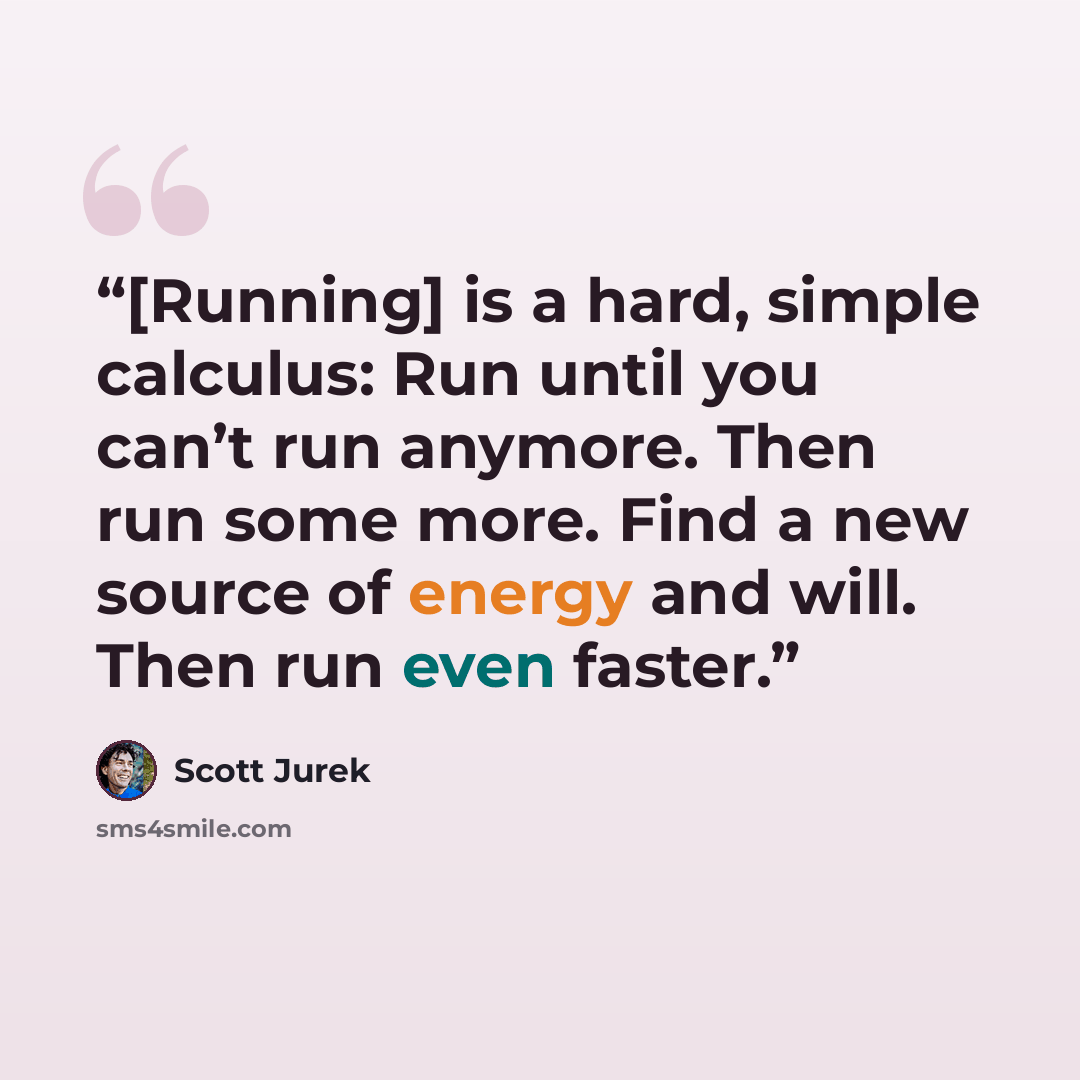 “[Running] is a hard, simple calculus: Run until you can’t run anymore. Then run some more. Find a new source of energy and will. Then run even faster.” quote by Scott Jurek