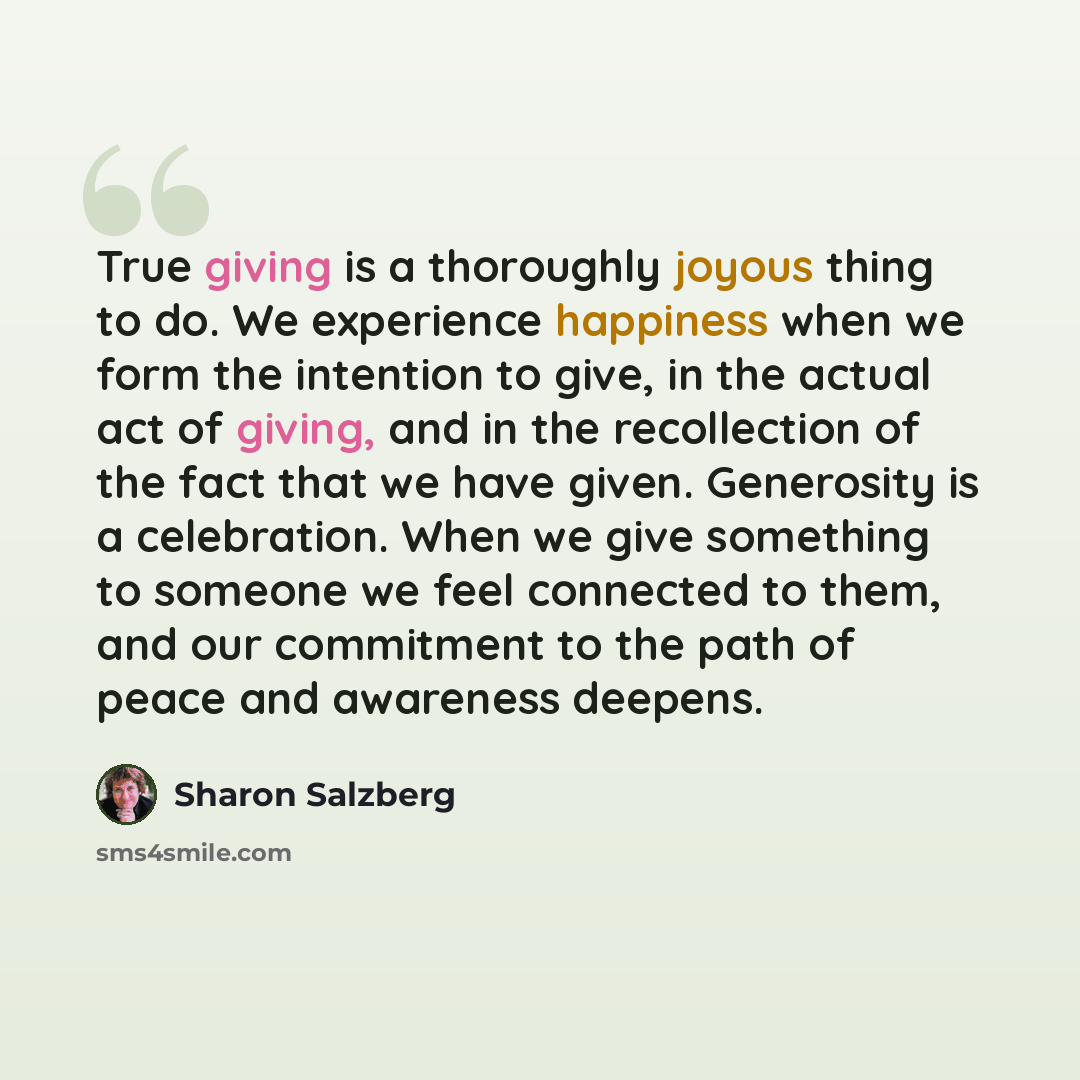 “True giving is a thoroughly joyous thing to do. We experience happiness when we form the intention to give, in the actual act of giving, and in the recollection of the fact that we have given. Generosity is a celebration. When we give something to someone we feel connected to them, and our…” quote by Sharon Salzberg