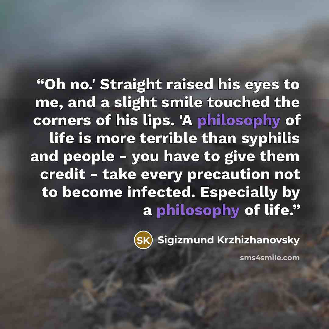 “Oh no.' Straight raised his eyes to me, and a slight smile touched the corners of his lips. 'A philosophy of life is more terrible than syphilis and people - you have to give them credit - take every precaution not to become infected. Especially by a philosophy of life.” quote by Sigizmund Krzhizhanovsky