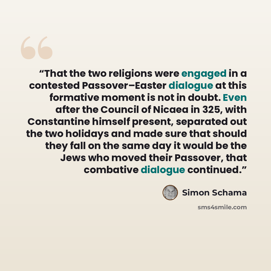 “That the two religions were engaged in a contested Passover–Easter dialogue at this formative moment is not in doubt. Even after the Council of Nicaea in 325, with Constantine himself present, separated out the two holidays and made sure that should they fall on the same day it would be the Jews…” quote by Simon Schama