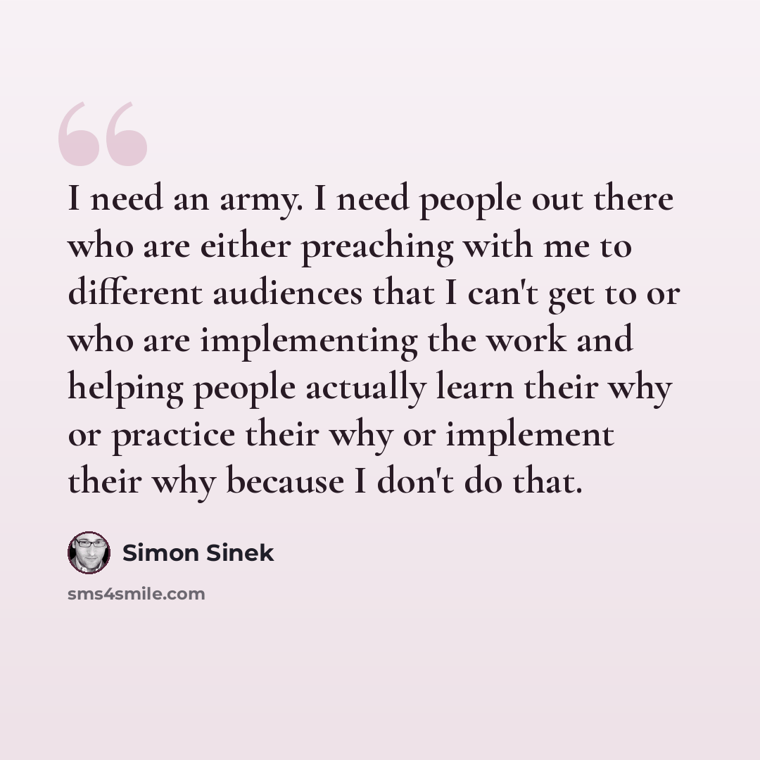 “I need an army. I need people out there who are either preaching with me to different audiences that I can't get to or who are implementing the work and helping people actually learn their why or practice their why or implement their why because I don't do that.” quote by Simon Sinek