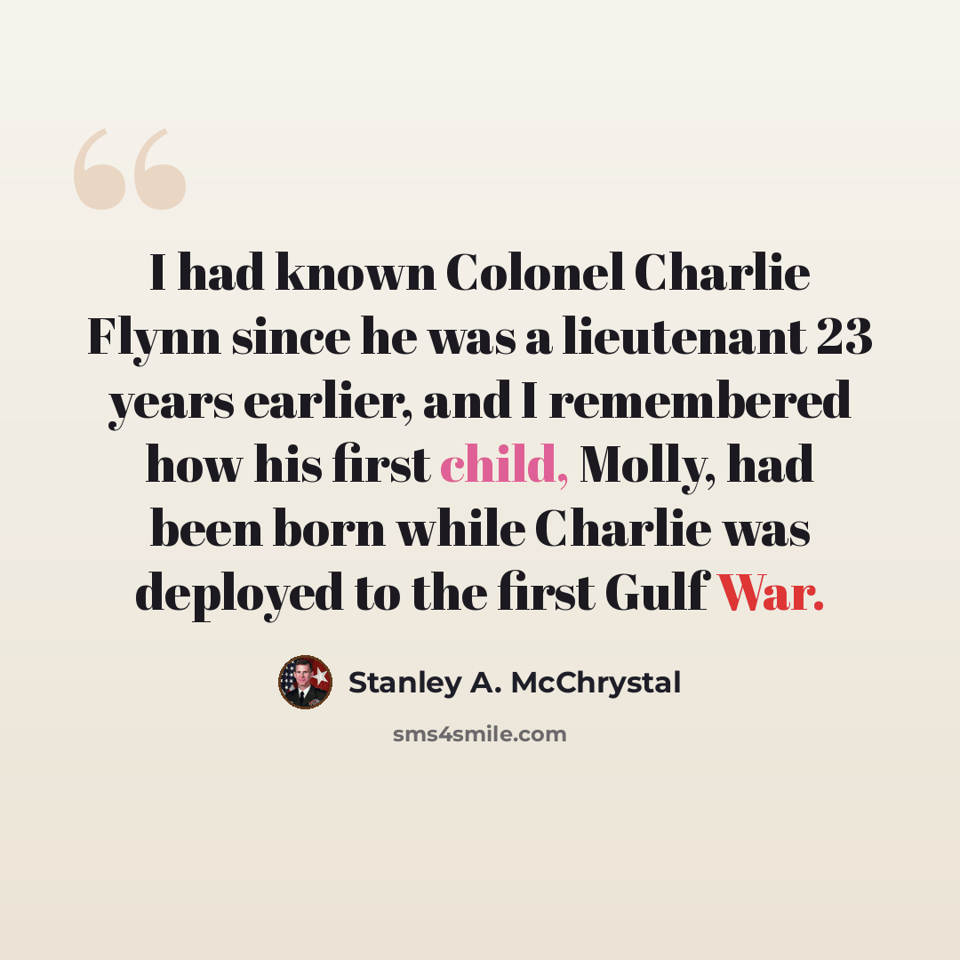 “I had known Colonel Charlie Flynn since he was a lieutenant 23 years earlier, and I remembered how his first child, Molly, had been born while Charlie was deployed to the first Gulf War.” quote by Stanley A. McChrystal