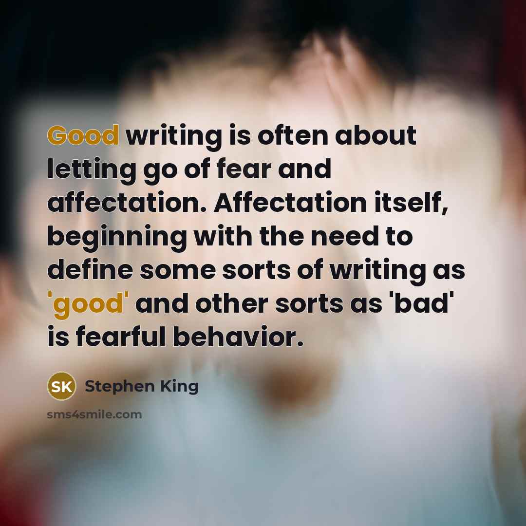 “Good writing is often about letting go of fear and affectation. Affectation itself, beginning with the need to define some sorts of writing as 'good' and other sorts as 'bad' is fearful behavior.” quote by Stephen King