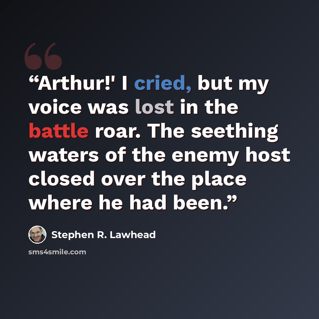 “Arthur!' I cried, but my voice was lost in the battle roar. The seething waters of the enemy host closed over the place where he had been.” quote by Stephen R. Lawhead