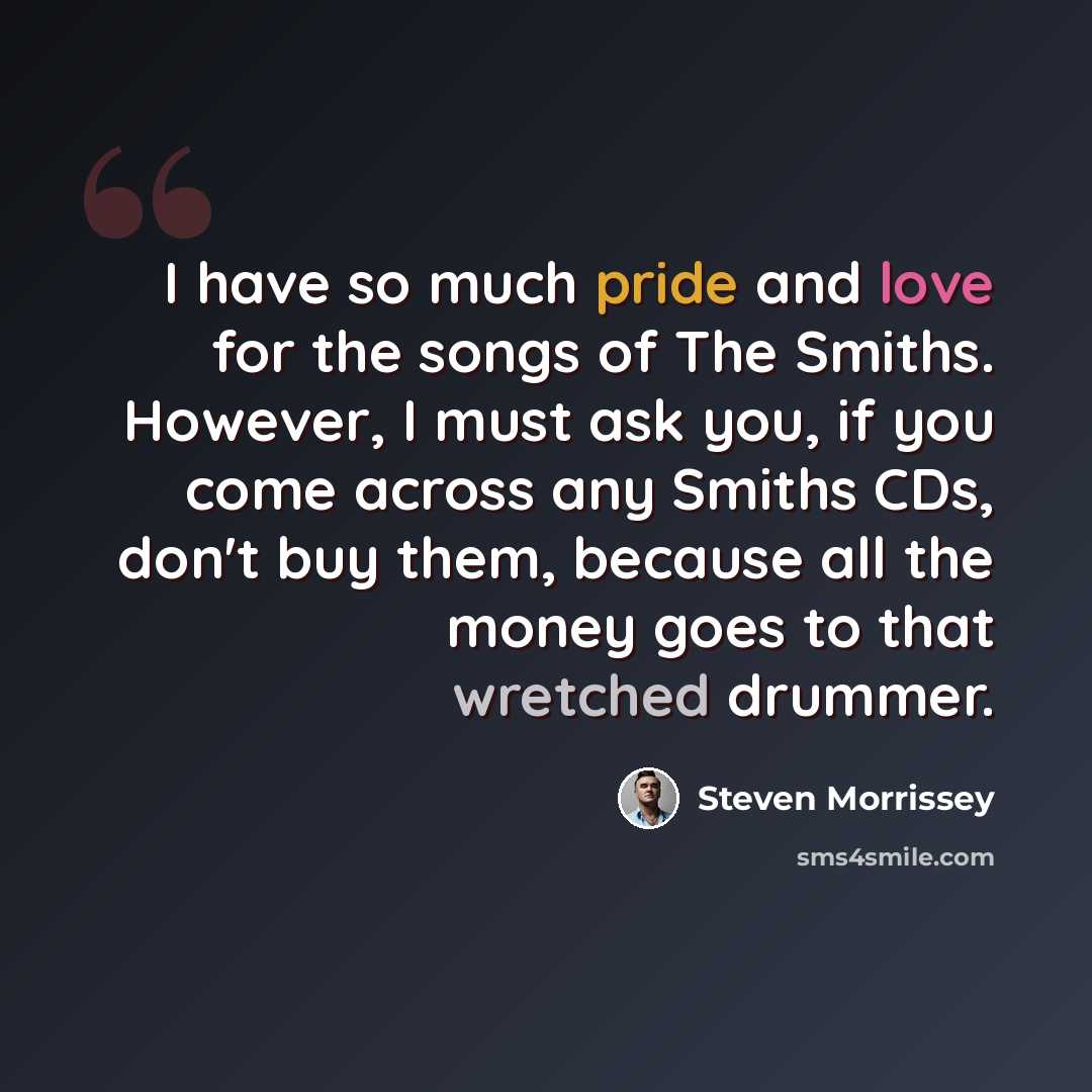 “I have so much pride and love for the songs of The Smiths. However, I must ask you, if you come across any Smiths CDs, don't buy them, because all the money goes to that wretched drummer.” quote by Steven Morrissey
