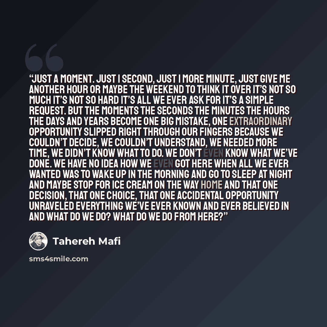 “Just a moment. Just 1 second, just 1 more minute, just give me another hour or maybe the weekend to think it over it’s not so much it’s not so hard it’s all we ever ask for it’s a simple request. But the moments the seconds the minutes the hours the days and years become one big mistake, one…” quote by Tahereh Mafi