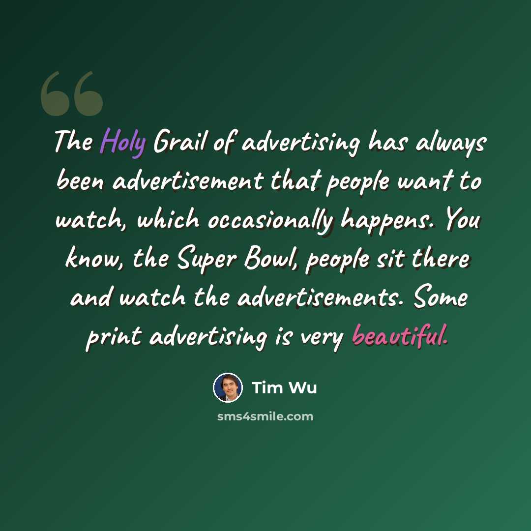“The Holy Grail of advertising has always been advertisement that people want to watch, which occasionally happens. You know, the Super Bowl, people sit there and watch the advertisements. Some print advertising is very beautiful.” quote by Tim Wu