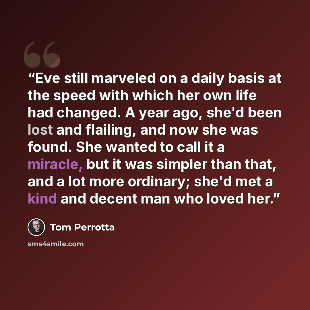 “Eve still marveled on a daily basis at the speed with which her own life had changed. A year ago, she'd been lost and flailing, and now she was found. She wanted to call it a miracle, but it was simpler than that, and a lot more ordinary; she'd met a kind and decent man who loved her.” quote by Tom Perrotta