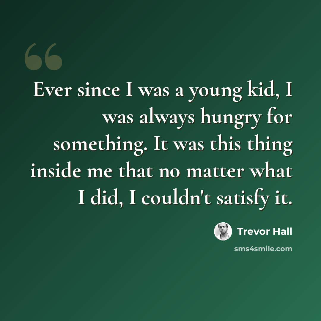 “Ever since I was a young kid, I was always hungry for something. It was this thing inside me that no matter what I did, I couldn't satisfy it.” quote by Trevor Hall