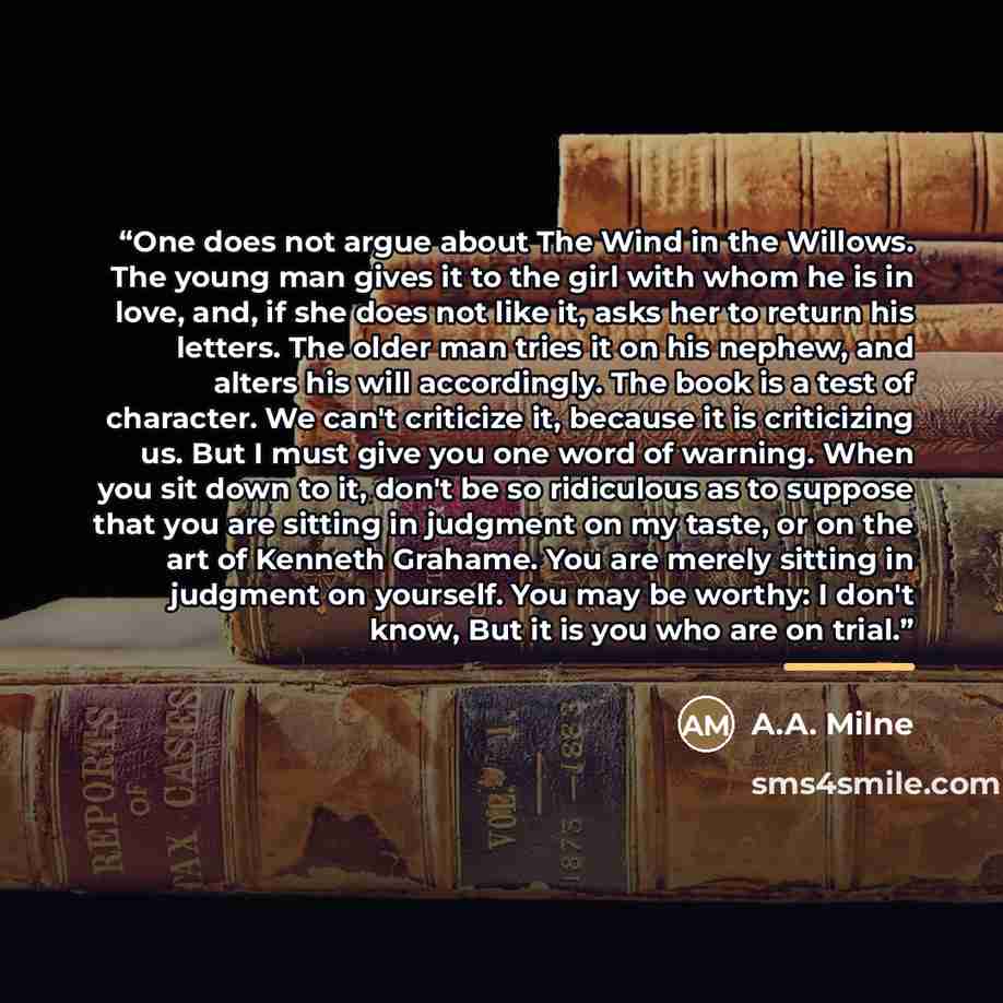 “One does not argue about The Wind in the Willows. The young man gives it to the girl with whom he is in love, and, if she does not like it, asks her to return his letters. The older man tries it on his nephew, and alters his will accordingly. The book is a test of character. We can't criticize it…” quote by A.A. Milne