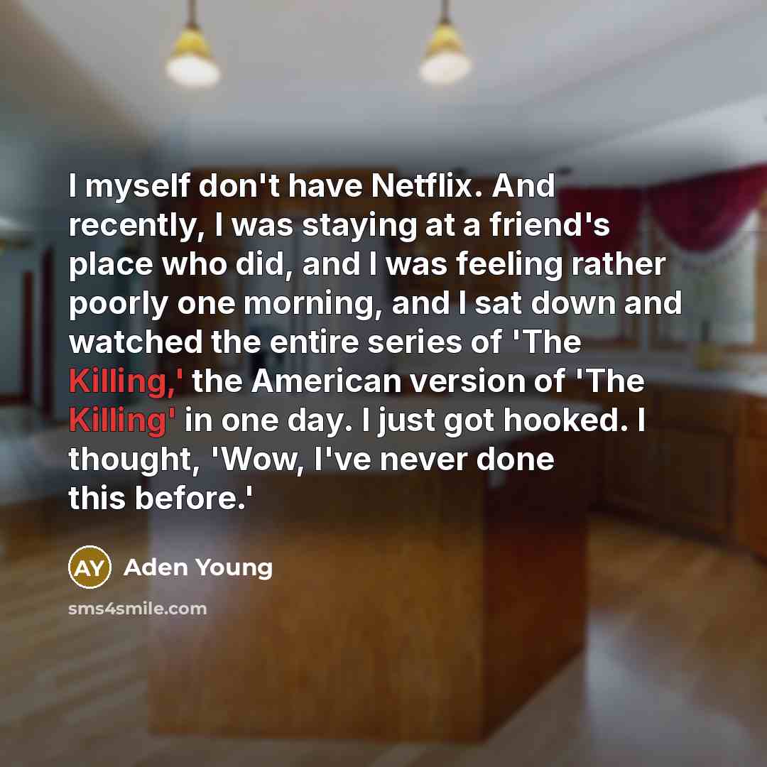 “I myself don't have Netflix. And recently, I was staying at a friend's place who did, and I was feeling rather poorly one morning, and I sat down and watched the entire series of 'The Killing,' the American version of 'The Killing' in one day. I just got hooked. I thought, 'Wow, I've never done…” quote by Aden Young