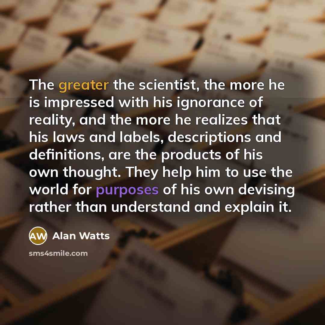 “The greater the scientist, the more he is impressed with his ignorance of reality, and the more he realizes that his laws and labels, descriptions and definitions, are the products of his own thought. They help him to use the world for purposes of his own devising rather than understand and…” quote by Alan Watts