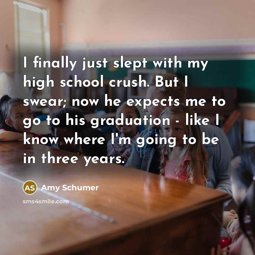 “I finally just slept with my high school crush. But I swear; now he expects me to go to his graduation - like I know where I'm going to be in three years.” quote by Amy Schumer