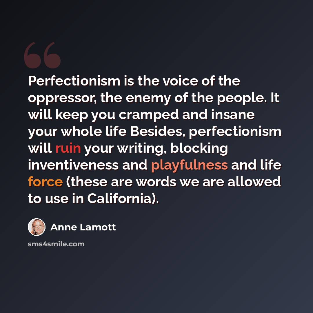 “Perfectionism is the voice of the oppressor, the enemy of the people. It will keep you cramped and insane your whole life Besides, perfectionism will ruin your writing, blocking inventiveness and playfulness and life force (these are words we are allowed to use in California).” quote by Anne Lamott