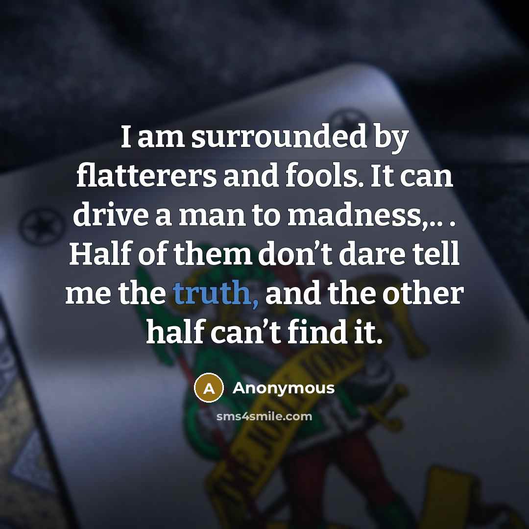 “I am surrounded by flatterers and fools. It can drive a man to madness,.. . Half of them don’t dare tell me the truth, and the other half can’t find it.” quote by Anonymous