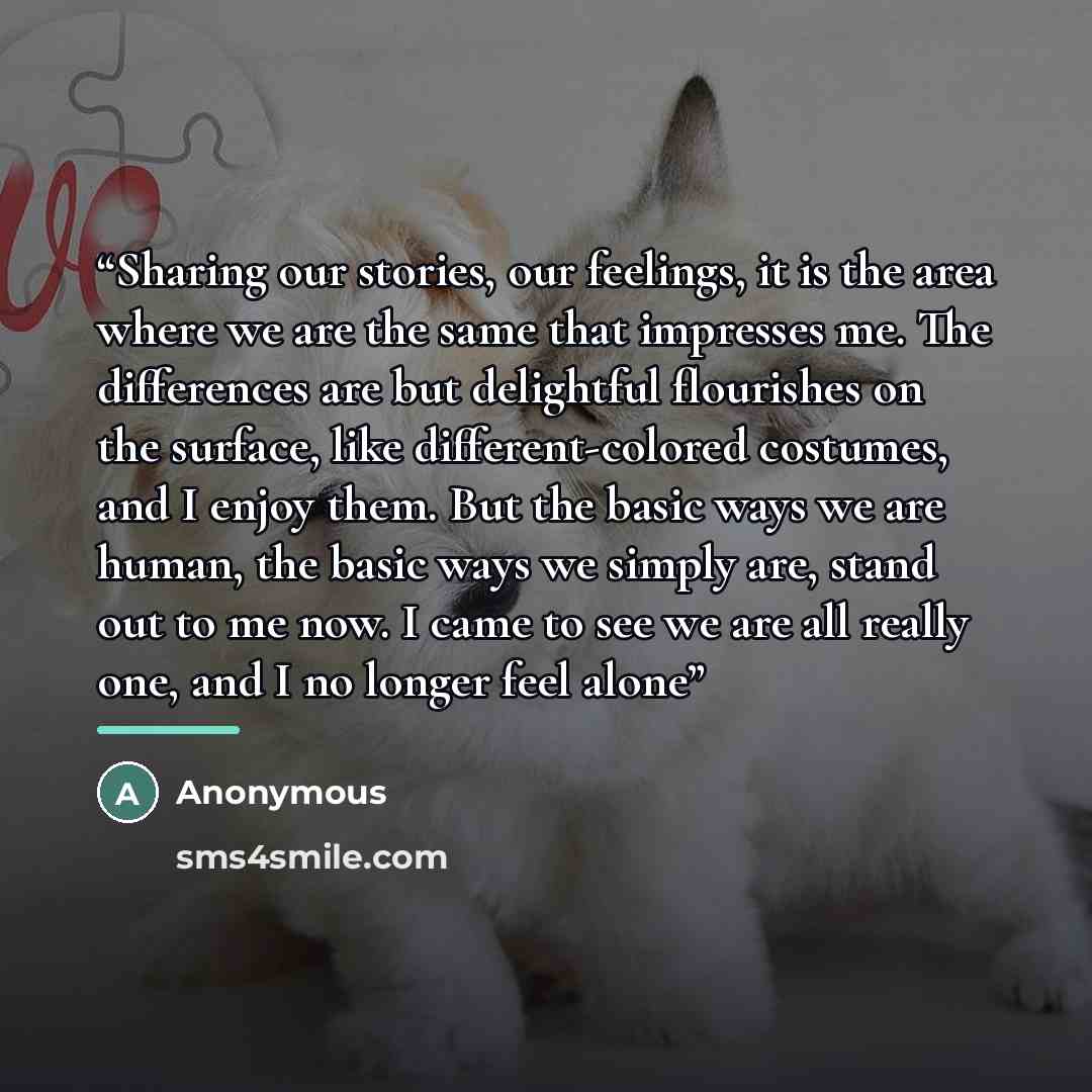“Sharing our stories, our feelings, it is the area where we are the same that impresses me. The differences are but delightful flourishes on the surface, like different-colored costumes, and I enjoy them. But the basic ways we are human, the basic ways we simply are, stand out to me now. I came to…” quote by Anonymous