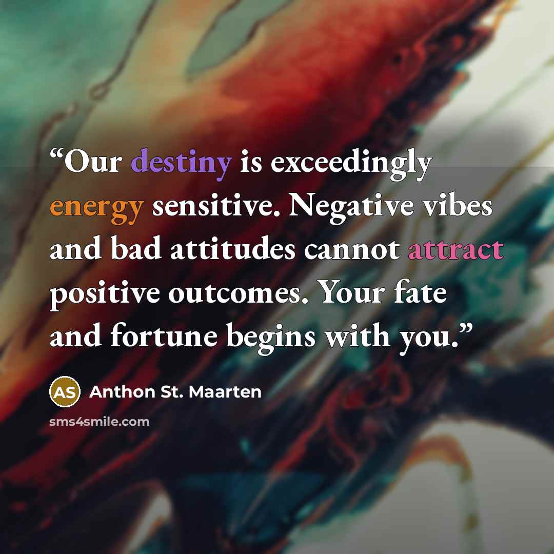 “Our destiny is exceedingly energy sensitive. Negative vibes and bad attitudes cannot attract positive outcomes. Your fate and fortune begins with you.” quote by Anthon St. Maarten