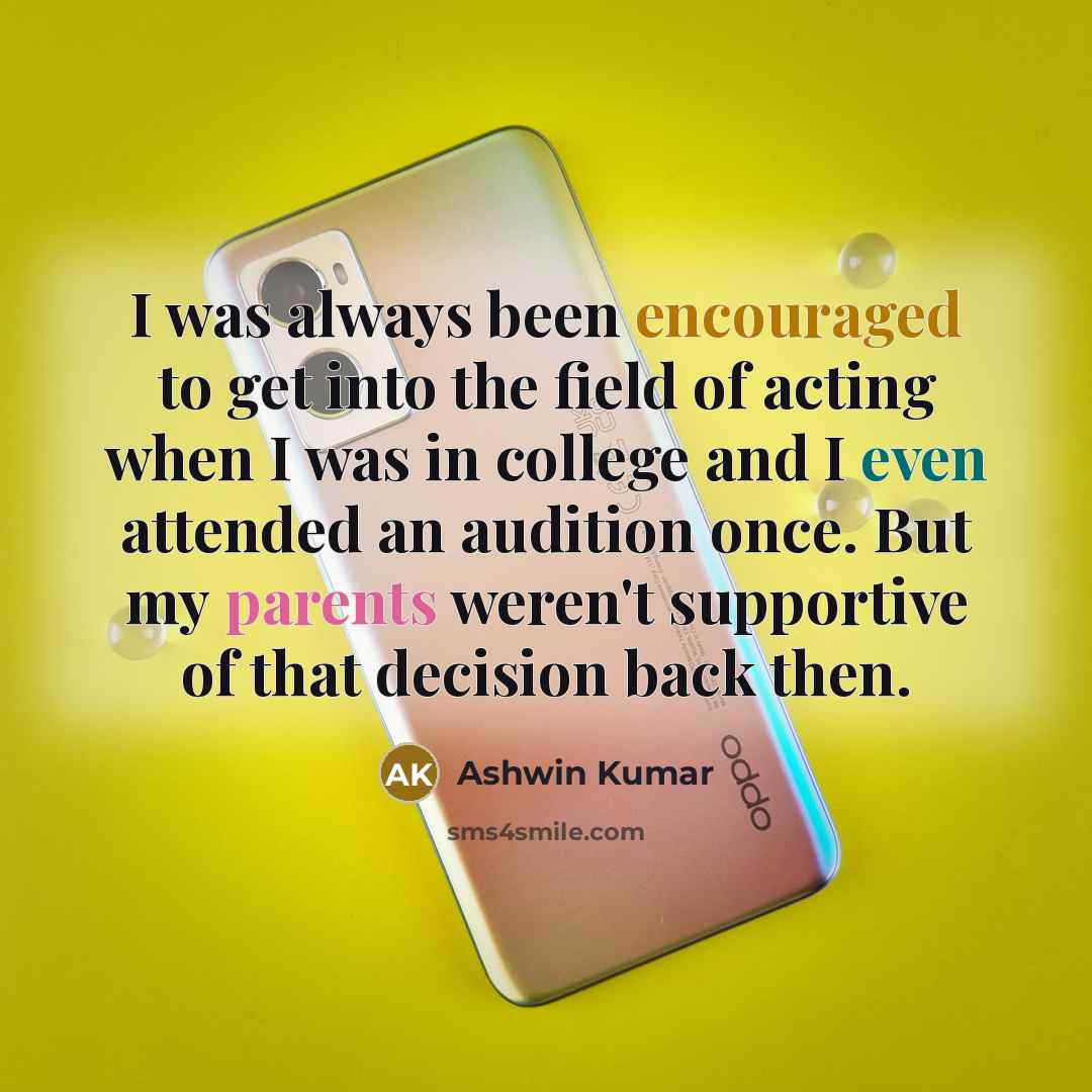 “I was always been encouraged to get into the field of acting when I was in college and I even attended an audition once. But my parents weren't supportive of that decision back then.” quote by Ashwin Kumar