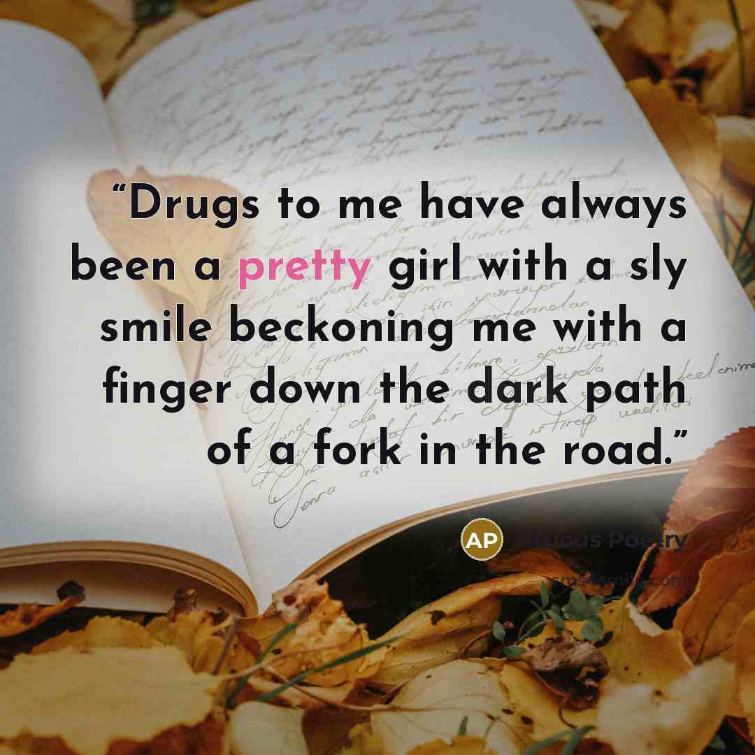 “Drugs to me have always been a pretty girl with a sly smile beckoning me with a finger down the dark path of a fork in the road.” quote by Atticus Poetry