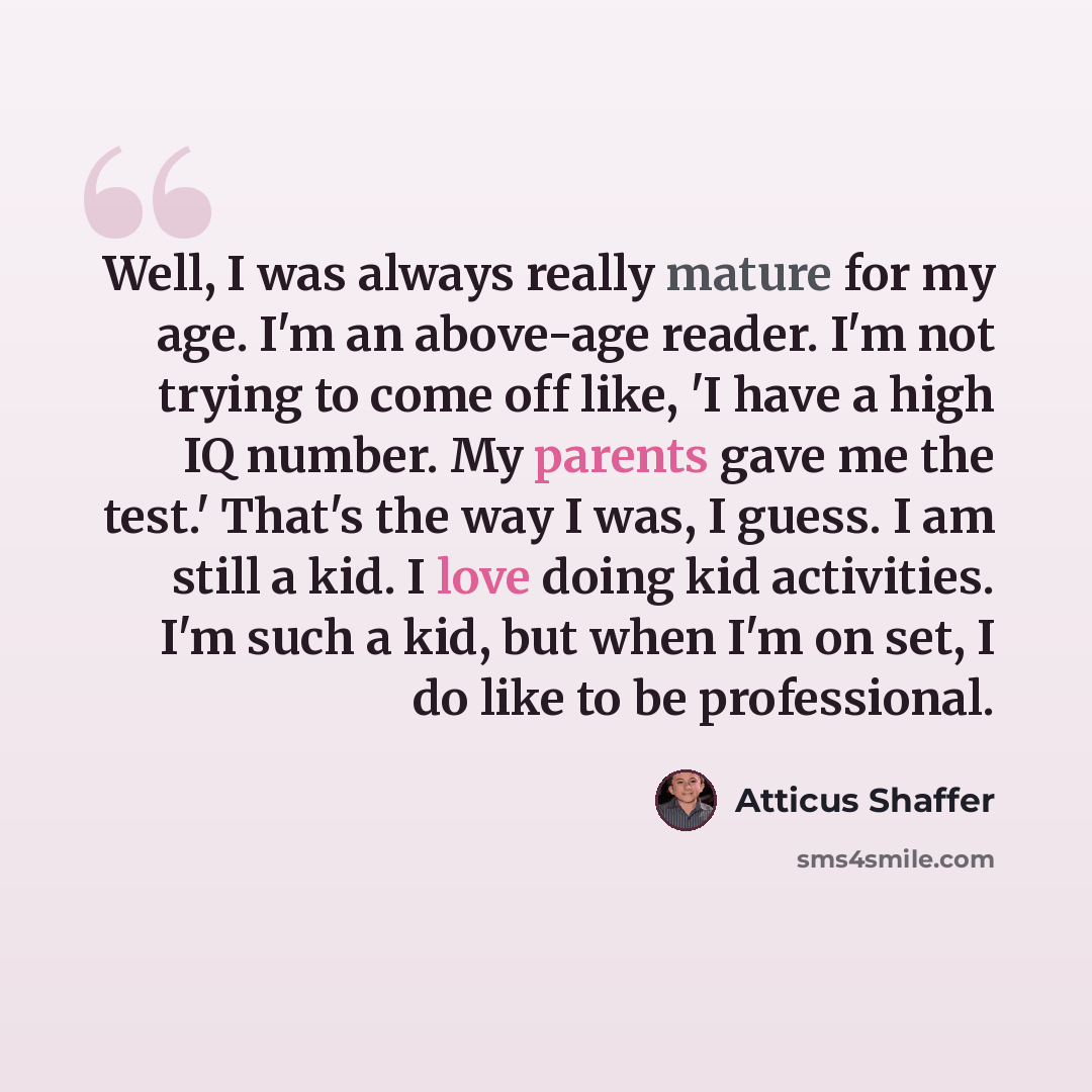 “Well, I was always really mature for my age. I'm an above-age reader. I'm not trying to come off like, 'I have a high IQ number. My parents gave me the test.' That's the way I was, I guess. I am still a kid. I love doing kid activities. I'm such a kid, but when I'm on set, I do like to be…” quote by Atticus Shaffer