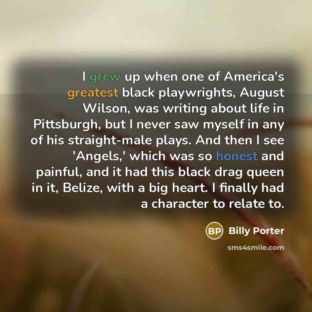 “I grew up when one of America's greatest black playwrights, August Wilson, was writing about life in Pittsburgh, but I never saw myself in any of his straight-male plays. And then I see 'Angels,' which was so honest and painful, and it had this black drag queen in it, Belize, with a big heart. I…” quote by Billy Porter