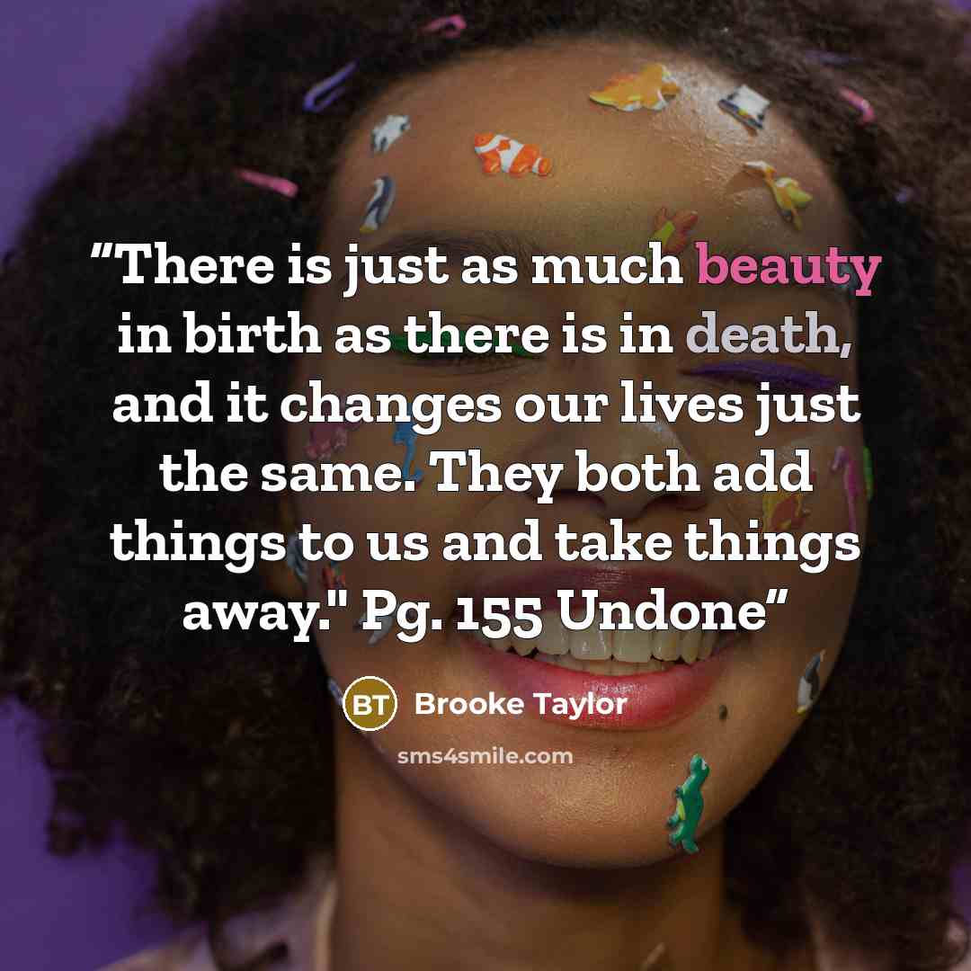 “There is just as much beauty in birth as there is in death, and it changes our lives just the same. They both add things to us and take things away." Pg. 155 Undone” quote by Brooke Taylor