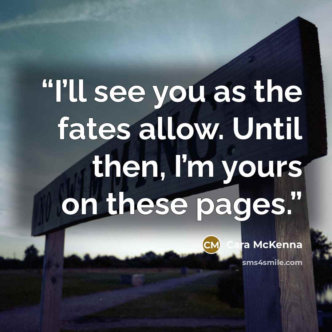 “I’ll see you as the fates allow. Until then, I’m yours on these pages.” quote by Cara McKenna