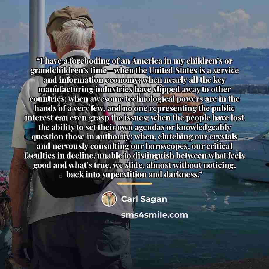 “I have a foreboding of an America in my children’s or grandchildren’s time—when the United States is a service and information economy; when nearly all the key manufacturing industries have slipped away to other countries; when awesome technological powers are in the hands of a very few, and no…” quote by Carl Sagan