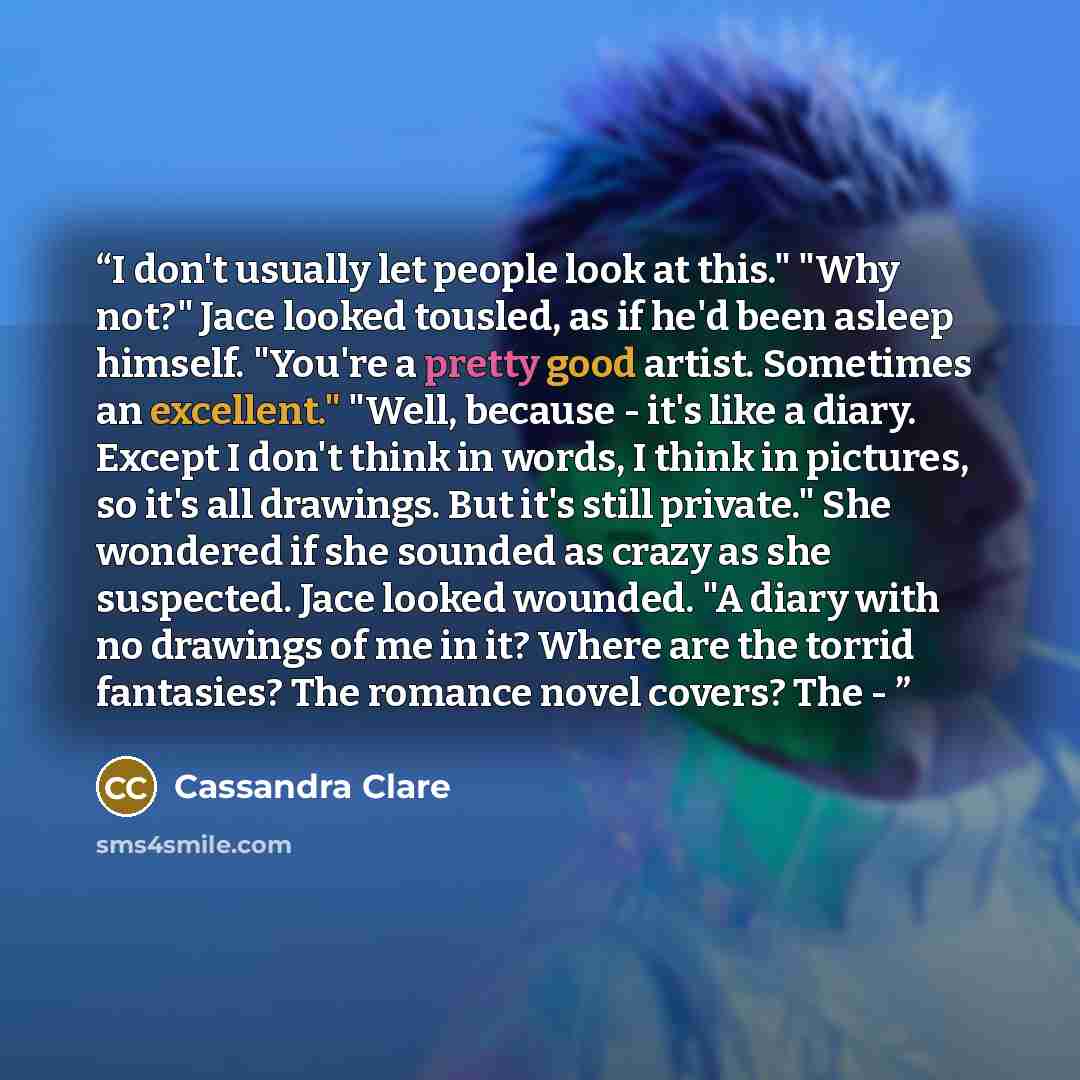 “I don't usually let people look at this." "Why not?" Jace looked tousled, as if he'd been asleep himself. "You're a pretty good artist. Sometimes an excellent." "Well, because - it's like a diary. Except I don't think in words, I think in pictures, so it's all drawings. But it's still private."…” quote by Cassandra Clare