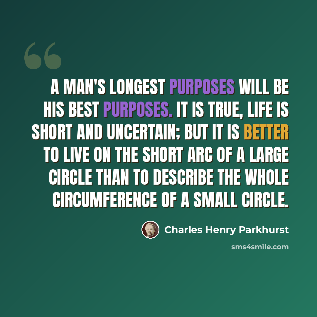 “A man's longest purposes will be his best purposes. It is true, life is short and uncertain; but it is better to live on the short arc of a large circle than to describe the whole circumference of a small circle.” quote by Charles Henry Parkhurst