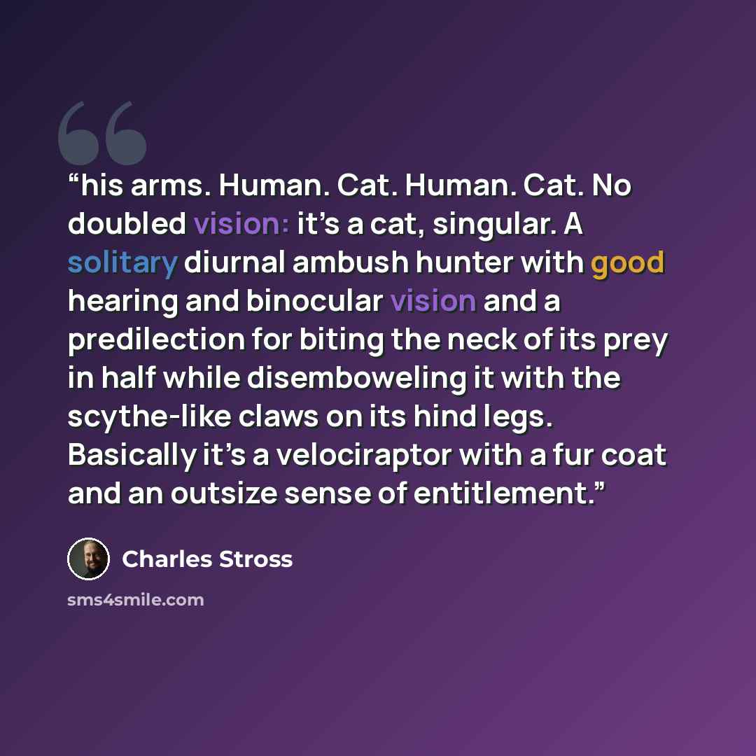“his arms. Human. Cat. Human. Cat. No doubled vision: it’s a cat, singular. A solitary diurnal ambush hunter with good hearing and binocular vision and a predilection for biting the neck of its prey in half while disemboweling it with the scythe-like claws on its hind legs. Basically it’s a…” quote by Charles Stross