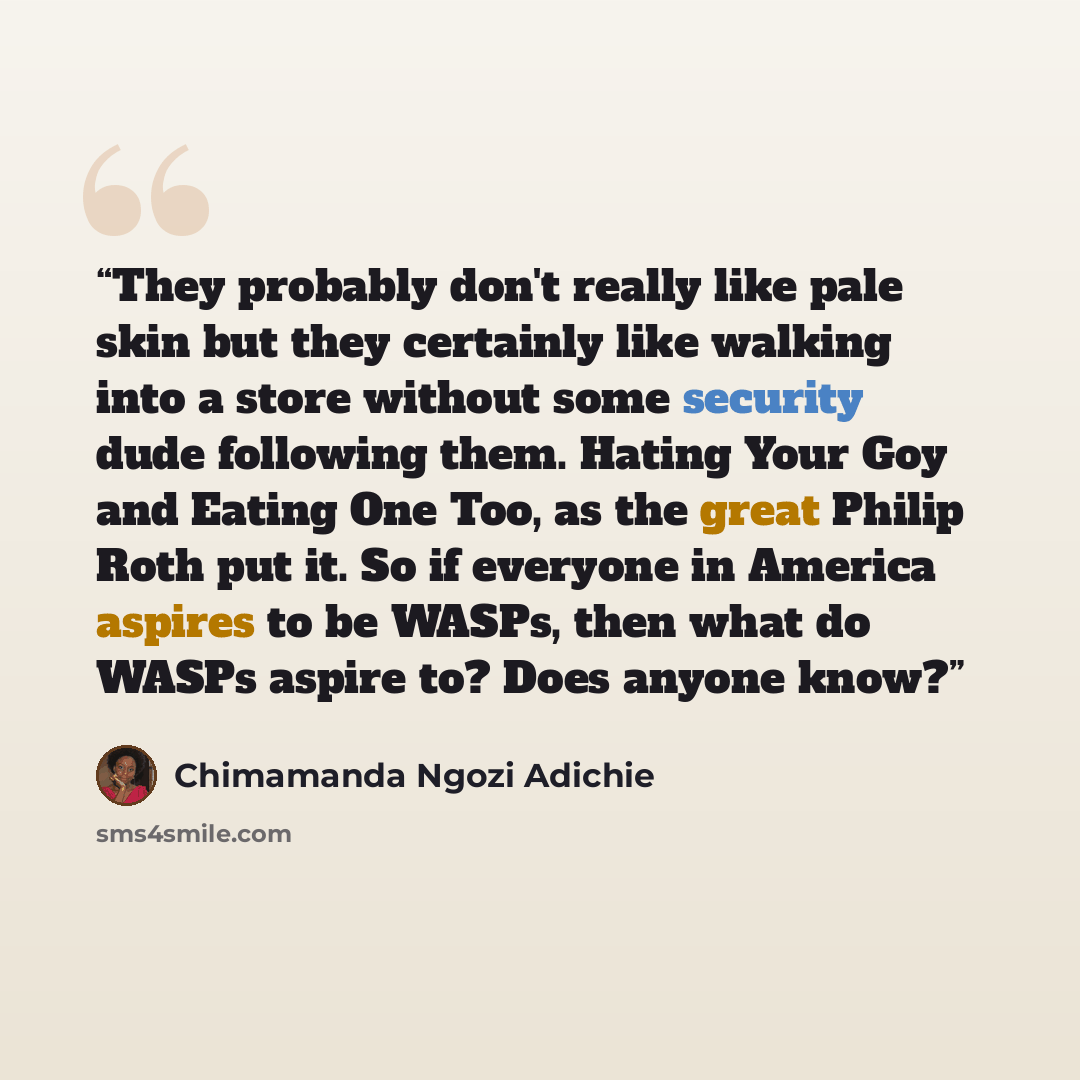 “They probably don't really like pale skin but they certainly like walking into a store without some security dude following them. Hating Your Goy and Eating One Too, as the great Philip Roth put it. So if everyone in America aspires to be WASPs, then what do WASPs aspire to? Does anyone know?” quote by Chimamanda Ngozi Adichie