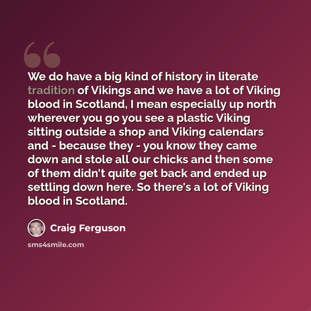 “We do have a big kind of history in literate tradition of Vikings and we have a lot of Viking blood in Scotland, I mean especially up north wherever you go you see a plastic Viking sitting outside a shop and Viking calendars and - because they - you know they came down and stole all our chicks and…” quote by Craig Ferguson