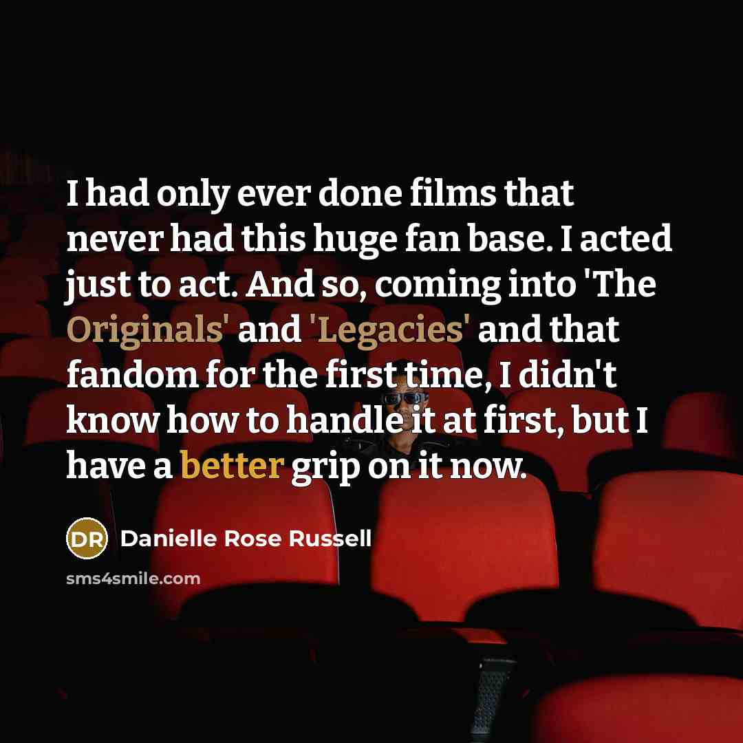 “I had only ever done films that never had this huge fan base. I acted just to act. And so, coming into 'The Originals' and 'Legacies' and that fandom for the first time, I didn't know how to handle it at first, but I have a better grip on it now.” quote by Danielle Rose Russell