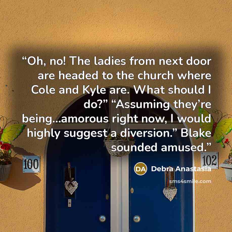 “Oh, no! The ladies from next door are headed to the church where Cole and Kyle are. What should I do?” “Assuming they’re being…amorous right now, I would highly suggest a diversion.” Blake sounded amused.” quote by Debra Anastasia