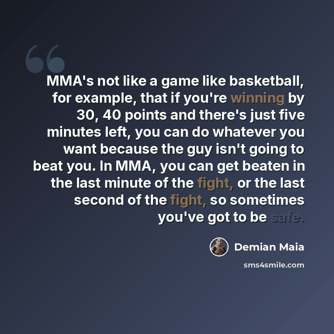 “MMA's not like a game like basketball, for example, that if you're winning by 30, 40 points and there's just five minutes left, you can do whatever you want because the guy isn't going to beat you. In MMA, you can get beaten in the last minute of the fight, or the last second of the fight, so…” quote by Demian Maia