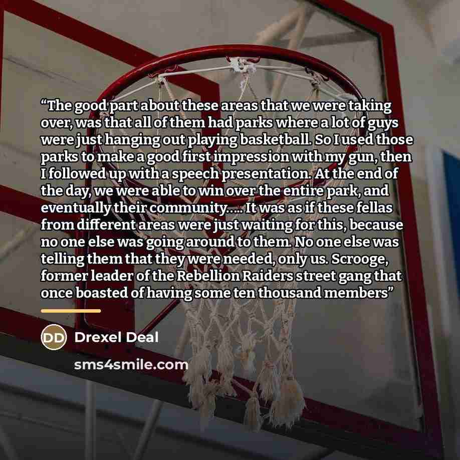 “The good part about these areas that we were taking over, was that all of them had parks where a lot of guys were just hanging out playing basketball. So I used those parks to make a good first impression with my gun, then I followed up with a speech presentation. At the end of the day, we were…” quote by Drexel Deal