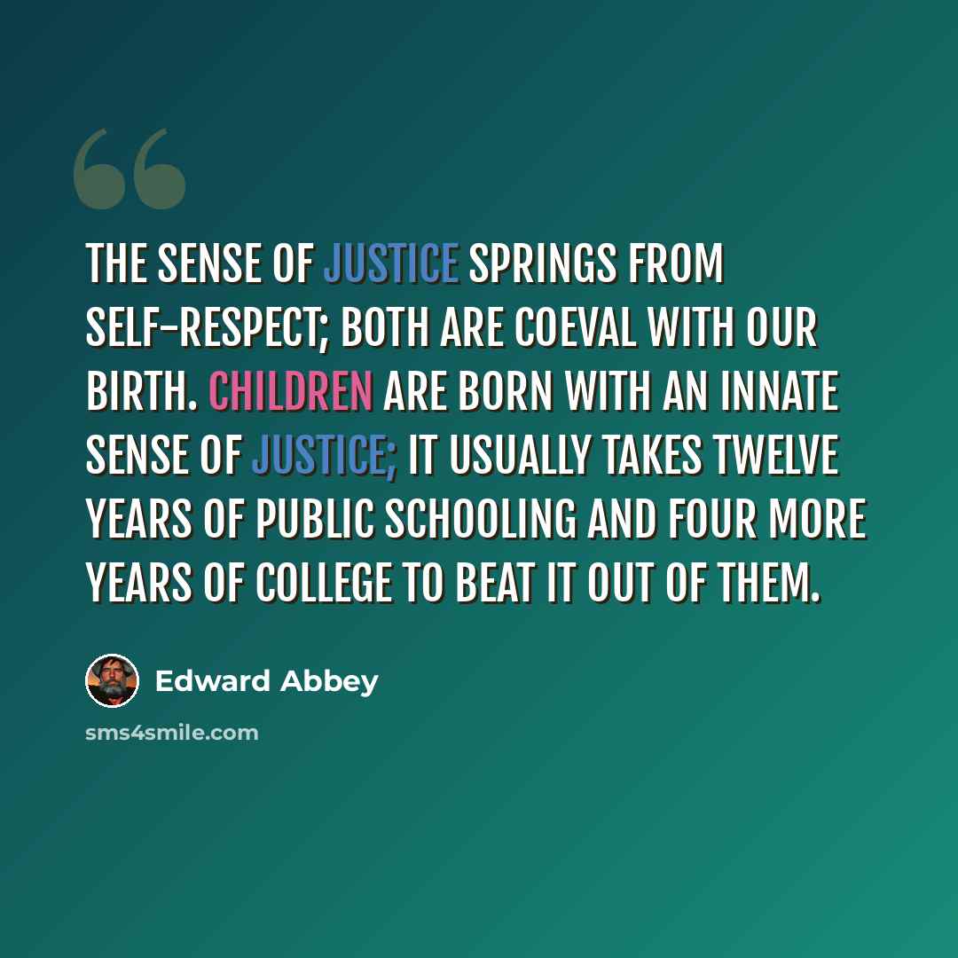 “The sense of justice springs from self-respect; both are coeval with our birth. Children are born with an innate sense of justice; it usually takes twelve years of public schooling and four more years of college to beat it out of them.” quote by Edward Abbey