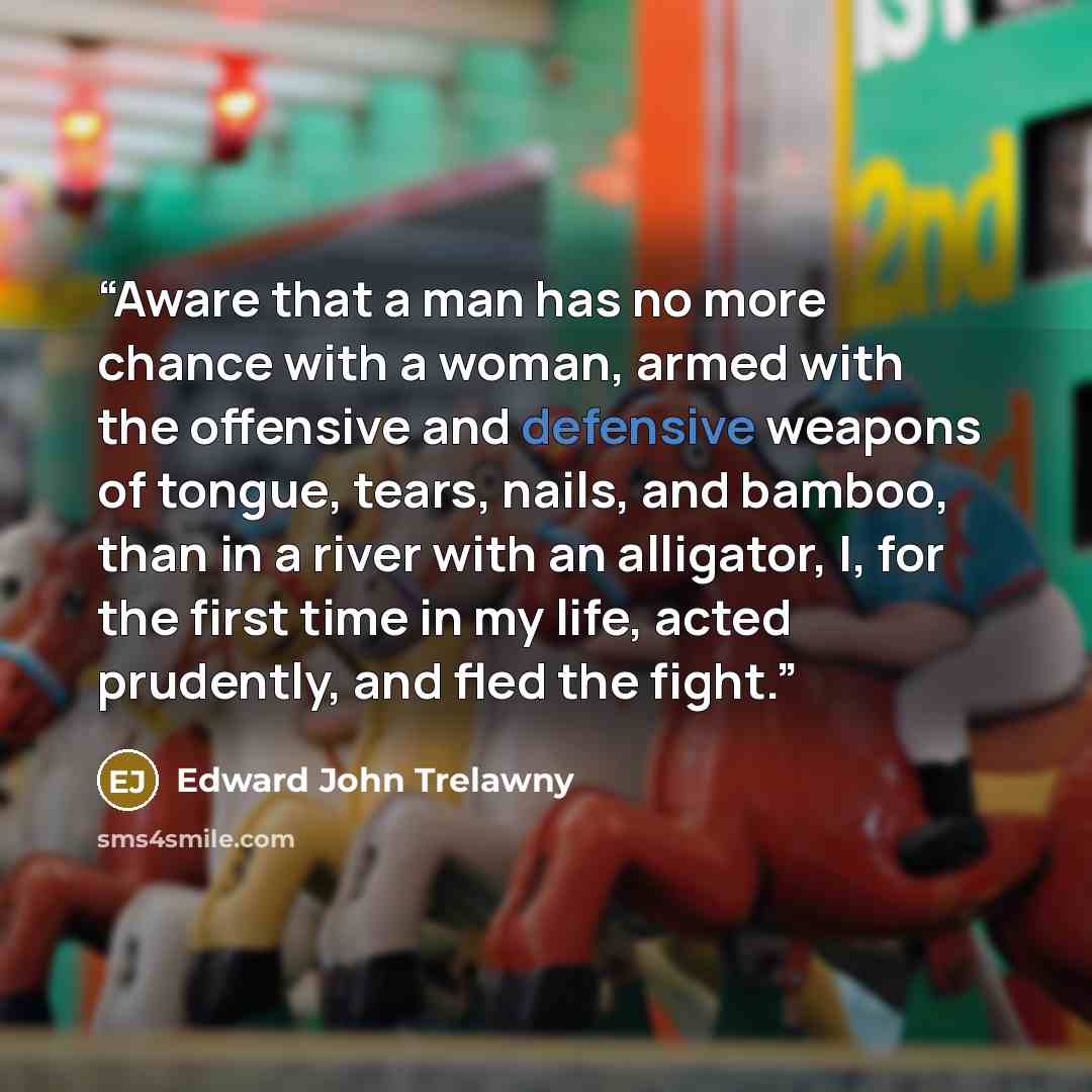 “Aware that a man has no more chance with a woman, armed with the offensive and defensive weapons of tongue, tears, nails, and bamboo, than in a river with an alligator, I, for the first time in my life, acted prudently, and fled the fight.” quote by Edward John Trelawny