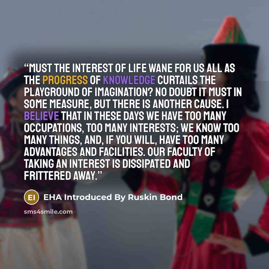 “Must the interest of life wane for us all as the progress of knowledge curtails the playground of imagination? No doubt it must in some measure, but there is another cause. I believe that in these days we have too many occupations, too many interests; we know too many things, and, if you will…” quote by EHA Introduced By Ruskin Bond