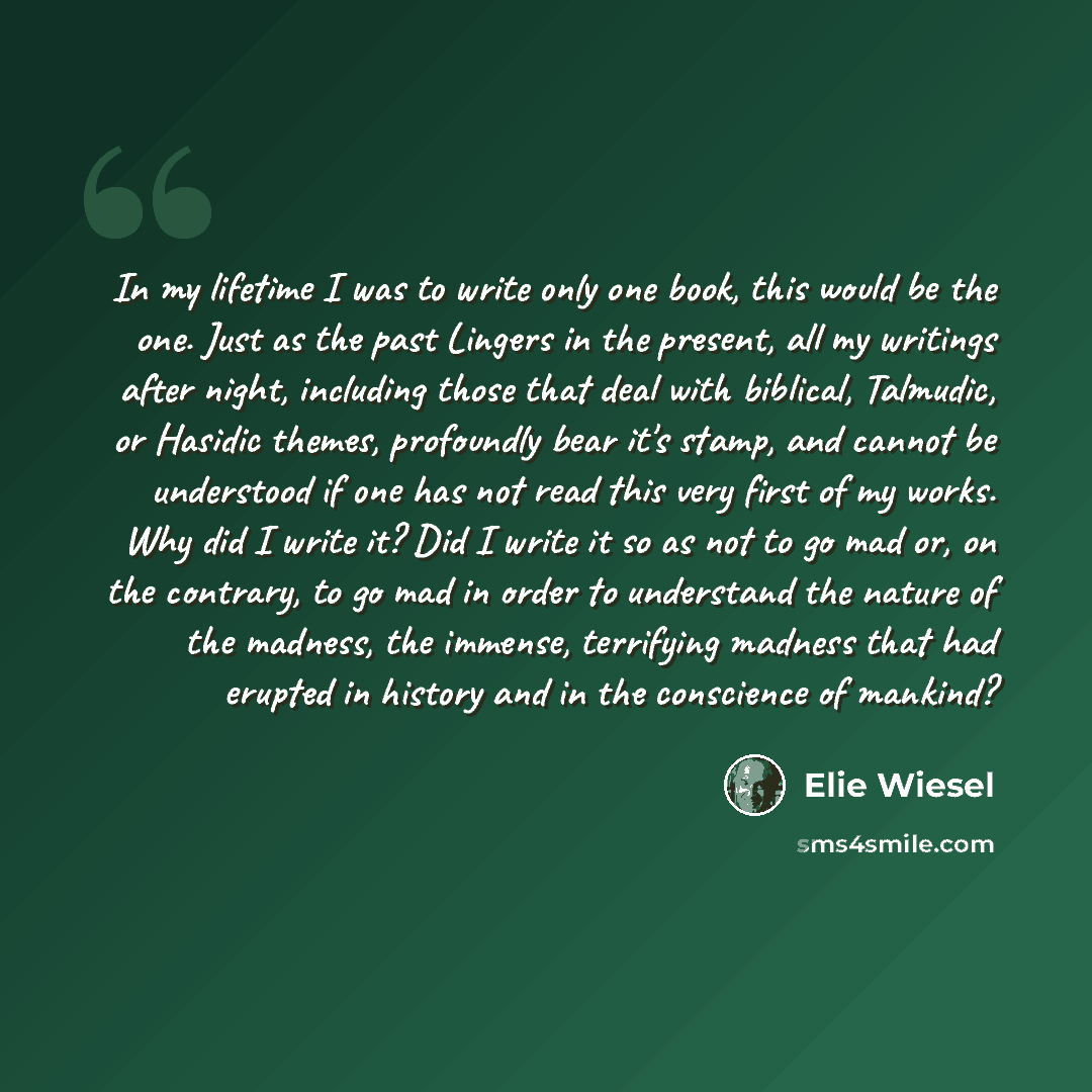 “In my lifetime I was to write only one book, this would be the one. Just as the past Lingers in the present, all my writings after night, including those that deal with biblical, Talmudic, or Hasidic themes, profoundly bear it's stamp, and cannot be understood if one has not read this very first…” quote by Elie Wiesel