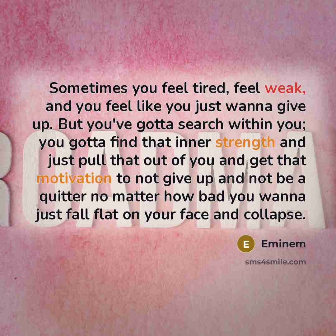 “Sometimes you feel tired, feel weak, and you feel like you just wanna give up. But you've gotta search within you; you gotta find that inner strength and just pull that out of you and get that motivation to not give up and not be a quitter no matter how bad you wanna just fall flat on your face…” quote by Eminem