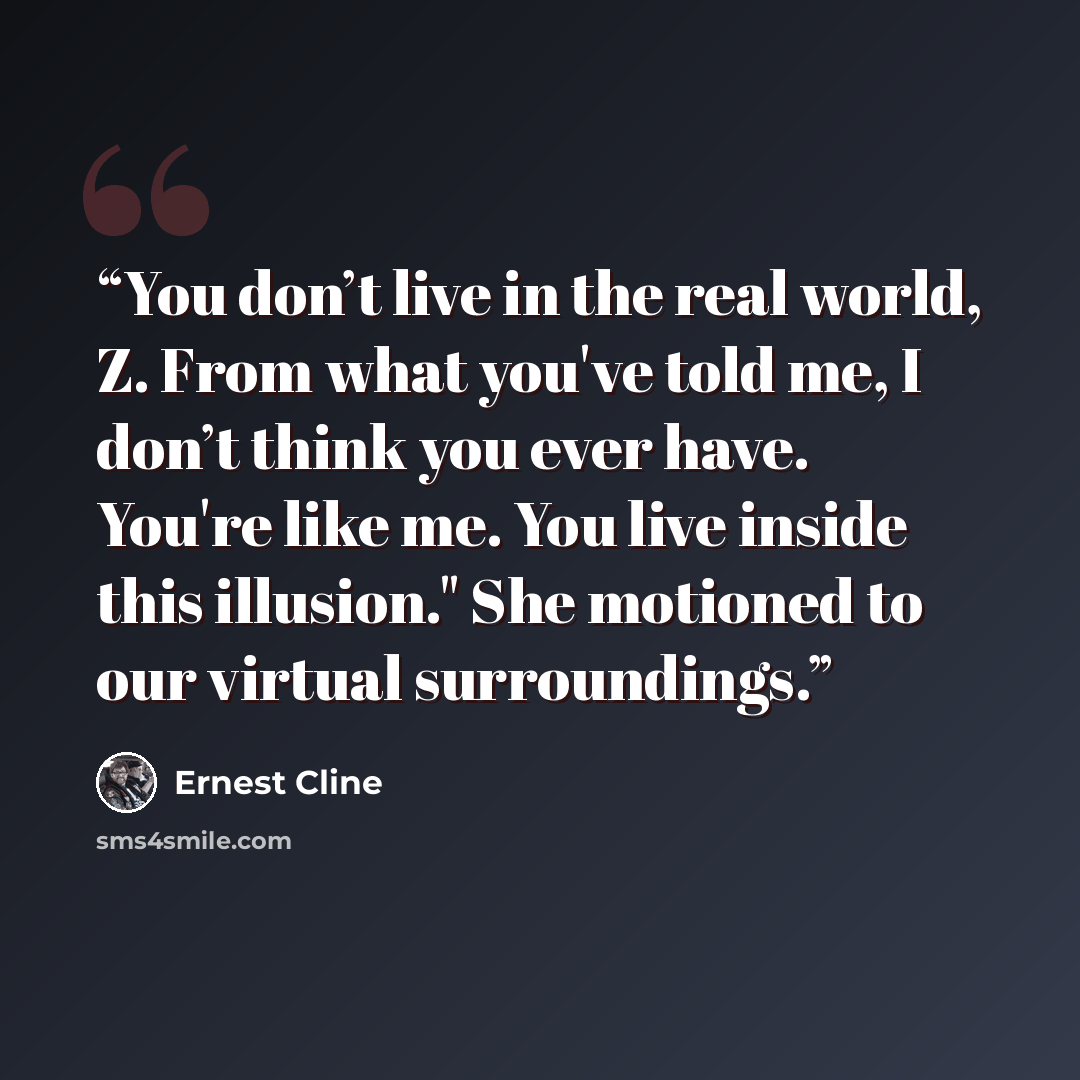 “You don’t live in the real world, Z. From what you've told me, I don’t think you ever have. You're like me. You live inside this illusion." She motioned to our virtual surroundings.” quote by Ernest Cline