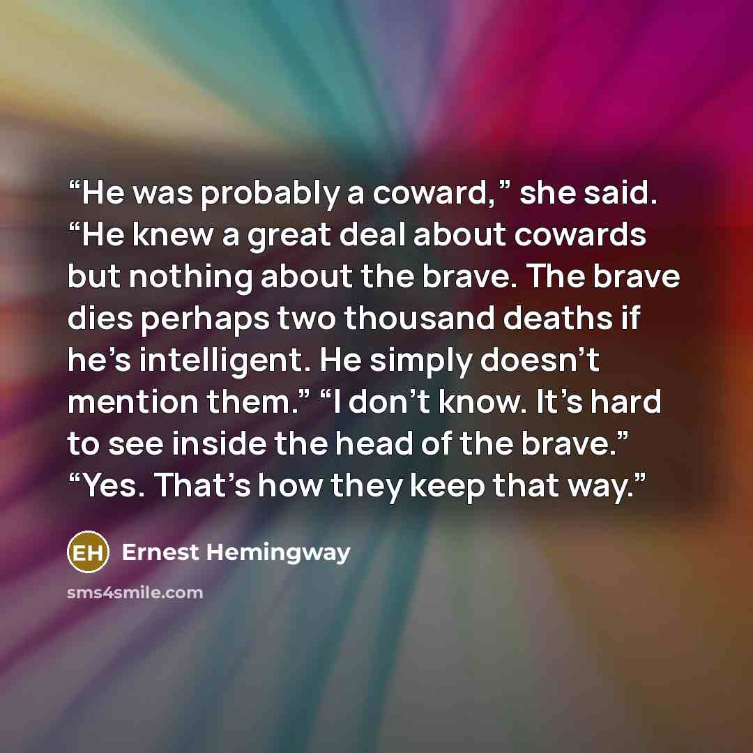 “He was probably a coward,” she said. “He knew a great deal about cowards but nothing about the brave. The brave dies perhaps two thousand deaths if he’s intelligent. He simply doesn’t mention them.” “I don’t know. It’s hard to see inside the head of the brave.” “Yes. That’s how they keep that way.” quote by Ernest Hemingway